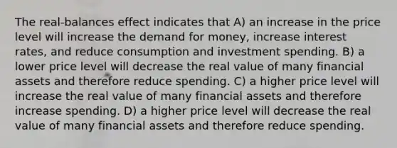 The real-balances effect indicates that A) an increase in the price level will increase <a href='https://www.questionai.com/knowledge/klIDlybqd8-the-demand-for-money' class='anchor-knowledge'>the demand for money</a>, increase interest rates, and reduce consumption and investment spending. B) a lower price level will decrease the real value of many financial assets and therefore reduce spending. C) a higher price level will increase the real value of many financial assets and therefore increase spending. D) a higher price level will decrease the real value of many financial assets and therefore reduce spending.