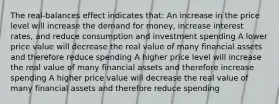 The real-balances effect indicates that: An increase in the price level will increase <a href='https://www.questionai.com/knowledge/klIDlybqd8-the-demand-for-money' class='anchor-knowledge'>the demand for money</a>, increase interest rates, and reduce consumption and investment spending A lower price value will decrease the real value of many financial assets and therefore reduce spending A higher price level will increase the real value of many financial assets and therefore increase spending A higher price value will decrease the real value of many financial assets and therefore reduce spending