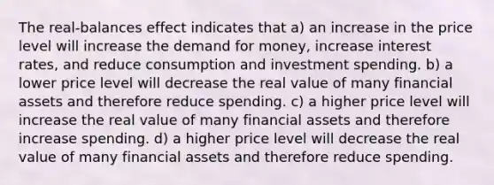 The real-balances effect indicates that a) an increase in the price level will increase the demand for money, increase interest rates, and reduce consumption and investment spending. b) a lower price level will decrease the real value of many financial assets and therefore reduce spending. c) a higher price level will increase the real value of many financial assets and therefore increase spending. d) a higher price level will decrease the real value of many financial assets and therefore reduce spending.