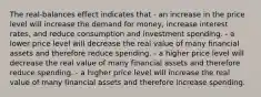 The real-balances effect indicates that - an increase in the price level will increase the demand for money, increase interest rates, and reduce consumption and investment spending. - a lower price level will decrease the real value of many financial assets and therefore reduce spending. - a higher price level will decrease the real value of many financial assets and therefore reduce spending. - a higher price level will increase the real value of many financial assets and therefore increase spending.