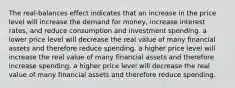 The real-balances effect indicates that an increase in the price level will increase the demand for money, increase interest rates, and reduce consumption and investment spending. a lower price level will decrease the real value of many financial assets and therefore reduce spending. a higher price level will increase the real value of many financial assets and therefore increase spending. a higher price level will decrease the real value of many financial assets and therefore reduce spending.