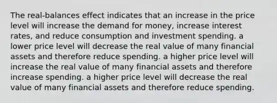 The real-balances effect indicates that an increase in the price level will increase <a href='https://www.questionai.com/knowledge/klIDlybqd8-the-demand-for-money' class='anchor-knowledge'>the demand for money</a>, increase interest rates, and reduce consumption and investment spending. a lower price level will decrease the real value of many financial assets and therefore reduce spending. a higher price level will increase the real value of many financial assets and therefore increase spending. a higher price level will decrease the real value of many financial assets and therefore reduce spending.