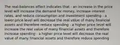 The real-balances effect indicates that - an increase in the price level will increase the demand for money, increase interest rates, and reduce consumption and investment spending - a lower price level will decrease the real value of many financial assets and therefore reduce spending - a higher price level will increase the real value of many financial assets and therefore increase spending - a higher price level will decrease the real value of many financial assets and therefore reduce spending