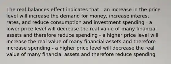 The real-balances effect indicates that - an increase in the price level will increase <a href='https://www.questionai.com/knowledge/klIDlybqd8-the-demand-for-money' class='anchor-knowledge'>the demand for money</a>, increase interest rates, and reduce consumption and investment spending - a lower price level will decrease the real value of many financial assets and therefore reduce spending - a higher price level will increase the real value of many financial assets and therefore increase spending - a higher price level will decrease the real value of many financial assets and therefore reduce spending