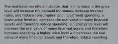 The real-balances effect indicates that: an increase in the price level will increase the demand for money, increase interest rates, and reduce consumption and investment spending. a lower price level will decrease the real value of many financial assets and therefore reduce spending. a higher price level will increase the real value of many financial assets and therefore increase spending. a higher price level will decrease the real value of many financial assets and therefore reduce spending.