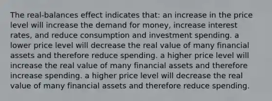 The real-balances effect indicates that: an increase in the price level will increase <a href='https://www.questionai.com/knowledge/klIDlybqd8-the-demand-for-money' class='anchor-knowledge'>the demand for money</a>, increase interest rates, and reduce consumption and investment spending. a lower price level will decrease the real value of many financial assets and therefore reduce spending. a higher price level will increase the real value of many financial assets and therefore increase spending. a higher price level will decrease the real value of many financial assets and therefore reduce spending.