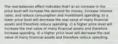 The real-balances effect indicates that? a) an increase in the price level will increase the demand for money, increase interest rates, and reduce consumption and investment spending. b) a lower price level will decrease the real value of many financial assets and therefore reduce spending. c) a higher price level will increase the real value of many financial assets and therefore increase spending. d) a higher price level will decrease the real value of many financial assets and therefore reduce spending.