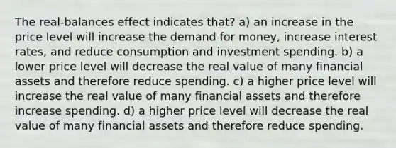 The real-balances effect indicates that? a) an increase in the price level will increase the demand for money, increase interest rates, and reduce consumption and investment spending. b) a lower price level will decrease the real value of many financial assets and therefore reduce spending. c) a higher price level will increase the real value of many financial assets and therefore increase spending. d) a higher price level will decrease the real value of many financial assets and therefore reduce spending.