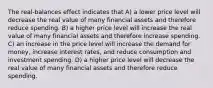 The real-balances effect indicates that A) a lower price level will decrease the real value of many financial assets and therefore reduce spending. B) a higher price level will increase the real value of many financial assets and therefore increase spending. C) an increase in the price level will increase the demand for money, increase interest rates, and reduce consumption and investment spending. D) a higher price level will decrease the real value of many financial assets and therefore reduce spending.