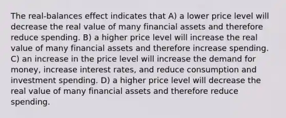 The real-balances effect indicates that A) a lower price level will decrease the real value of many financial assets and therefore reduce spending. B) a higher price level will increase the real value of many financial assets and therefore increase spending. C) an increase in the price level will increase the demand for money, increase interest rates, and reduce consumption and investment spending. D) a higher price level will decrease the real value of many financial assets and therefore reduce spending.