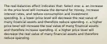 The real-balances effect indicates that: Select one: a. an increase in the price level will increase the demand for money, increase interest rates, and reduce consumption and investment spending. b. a lower price level will decrease the real value of many financial assets and therefore reduce spending. c. a higher price level will increase the real value of many financial assets and therefore increase spending. d. a higher price level will decrease the real value of many financial assets and therefore reduce spending