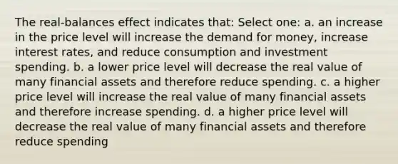 The real-balances effect indicates that: Select one: a. an increase in the price level will increase <a href='https://www.questionai.com/knowledge/klIDlybqd8-the-demand-for-money' class='anchor-knowledge'>the demand for money</a>, increase interest rates, and reduce consumption and investment spending. b. a lower price level will decrease the real value of many financial assets and therefore reduce spending. c. a higher price level will increase the real value of many financial assets and therefore increase spending. d. a higher price level will decrease the real value of many financial assets and therefore reduce spending