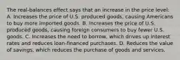 The real-balances effect says that an increase in the price level: A. Increases the price of U.S. produced goods, causing Americans to buy more imported goods. B. Increases the price of U.S. produced goods, causing foreign consumers to buy fewer U.S. goods. C. Increases the need to borrow, which drives up interest rates and reduces loan-financed purchases. D. Reduces the value of savings, which reduces the purchase of goods and services.