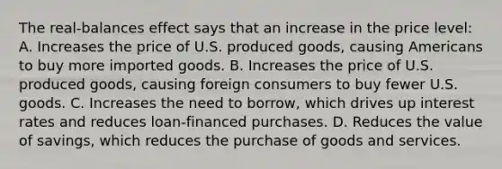 The real-balances effect says that an increase in the price level: A. Increases the price of U.S. produced goods, causing Americans to buy more imported goods. B. Increases the price of U.S. produced goods, causing foreign consumers to buy fewer U.S. goods. C. Increases the need to borrow, which drives up interest rates and reduces loan-financed purchases. D. Reduces the value of savings, which reduces the purchase of goods and services.