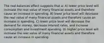 The real-balances effect suggests that a: A) lower price level will increase the real value of many financial assets and therefore cause an increase in spending. B) lower price level will decrease the real value of many financial assets and therefore cause an increase in spending. C) lower price level will decrease the demand for money, decrease interest rates, and increase consumption and investment spending. D) higher price level will increase the real value of many financial assets and therefore cause an increase in spending.