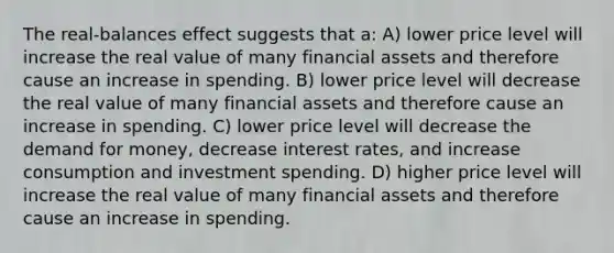 The real-balances effect suggests that a: A) lower price level will increase the real value of many financial assets and therefore cause an increase in spending. B) lower price level will decrease the real value of many financial assets and therefore cause an increase in spending. C) lower price level will decrease the demand for money, decrease interest rates, and increase consumption and investment spending. D) higher price level will increase the real value of many financial assets and therefore cause an increase in spending.