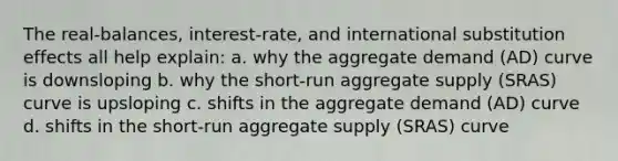 The real-balances, interest-rate, and international substitution effects all help explain: a. why the aggregate demand (AD) curve is downsloping b. why the short-run aggregate supply (SRAS) curve is upsloping c. shifts in the aggregate demand (AD) curve d. shifts in the short-run aggregate supply (SRAS) curve