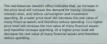 The real-balances (wealth) effect indicates that: an increase in the price level will increase the demand for money, increase interest rates, and reduce consumption and investment spending. B) a lower price level will decrease the real value of many financial assets and therefore reduce spending. C) a higher price level will increase the real value of many financial assets and therefore increase spending. D) a higher price level will decrease the real value of many financial assets and therefore reduce spending.