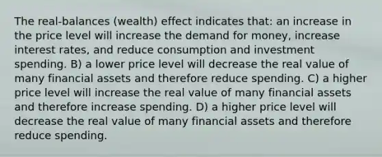 The real-balances (wealth) effect indicates that: an increase in the price level will increase the demand for money, increase interest rates, and reduce consumption and investment spending. B) a lower price level will decrease the real value of many financial assets and therefore reduce spending. C) a higher price level will increase the real value of many financial assets and therefore increase spending. D) a higher price level will decrease the real value of many financial assets and therefore reduce spending.