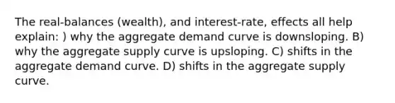 The real-balances (wealth), and interest-rate, effects all help explain: ) why the aggregate demand curve is downsloping. B) why the aggregate supply curve is upsloping. C) shifts in the aggregate demand curve. D) shifts in the aggregate supply curve.