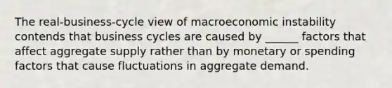 The real-business-cycle view of macroeconomic instability contends that business cycles are caused by ______ factors that affect aggregate supply rather than by monetary or spending factors that cause fluctuations in aggregate demand.