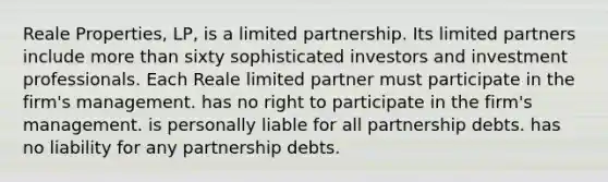 Reale Properties, LP, is a <a href='https://www.questionai.com/knowledge/kmd4h5Q7st-limited-partnership' class='anchor-knowledge'>limited partnership</a>. Its limited partners include <a href='https://www.questionai.com/knowledge/keWHlEPx42-more-than' class='anchor-knowledge'>more than</a> sixty sophisticated investors and investment professionals. Each Reale limited partner​ ​must participate in the firm's management. ​has no right to participate in the firm's management. ​is personally liable for all partnership debts. ​has no liability for any partnership debts.