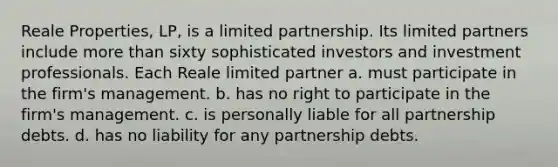 Reale Properties, LP, is a limited partnership. Its limited partners include more than sixty sophisticated investors and investment professionals. Each Reale limited partner​ a. ​must participate in the firm's management. b. ​has no right to participate in the firm's management. c. ​is personally liable for all partnership debts. d. ​has no liability for any partnership debts.