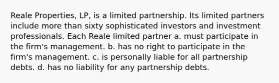 Reale Properties, LP, is a limited partnership. Its limited partners include more than sixty sophisticated investors and investment professionals. Each Reale limited partner a. must participate in the firm's management. b. has no right to participate in the firm's management. c. is personally liable for all partnership debts. d. has no liability for any partnership debts.