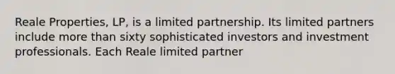 Reale Properties, LP, is a limited partnership. Its limited partners include more than sixty sophisticated investors and investment professionals. Each Reale limited partner​