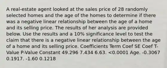 A real-estate agent looked at the sales price of 28 randomly selected homes and the age of the homes to determine if there was a negative linear relationship between the age of a home and its selling price. The results of her analysis are provided below. Use the results and a 10% significance level to test the claim that there is a negative linear relationship between the age of a home and its selling price. Coefficients Term Coef SE Coef T-Value P-Value Constant 49.296 7.434 6.63. <0.0001 Age. -0.3067 0.1917. -1.60 0.1218