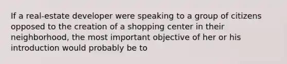 If a real-estate developer were speaking to a group of citizens opposed to the creation of a shopping center in their neighborhood, the most important objective of her or his introduction would probably be to