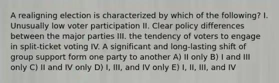 A realigning election is characterized by which of the following? I. Unusually low voter participation II. Clear policy differences between the major parties III. the tendency of voters to engage in split-ticket voting IV. A significant and long-lasting shift of group support form one party to another A) II only B) I and III only C) II and IV only D) I, III, and IV only E) I, II, III, and IV