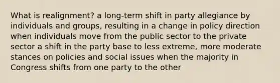 What is realignment? a long-term shift in party allegiance by individuals and groups, resulting in a change in policy direction when individuals move from the public sector to the private sector a shift in the party base to less extreme, more moderate stances on policies and social issues when the majority in Congress shifts from one party to the other