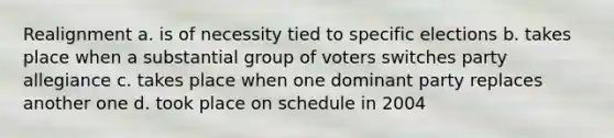 Realignment a. is of necessity tied to specific elections b. takes place when a substantial group of voters switches party allegiance c. takes place when one dominant party replaces another one d. took place on schedule in 2004