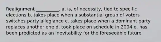 Realignment __________. a. is, of necessity, tied to specific elections b. takes place when a substantial group of voters switches party allegiance c. takes place when a dominant party replaces another one d. took place on schedule in 2004 e. has been predicted as an inevitability for the foreseeable future