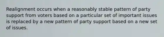 Realignment occurs when a reasonably stable pattern of party support from voters based on a particular set of important issues is replaced by a new pattern of party support based on a new set of issues.