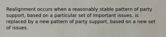 Realignment occurs when a reasonably stable pattern of party support, based on a particular set of important issues, is replaced by a new pattern of party support, based on a new set of issues.