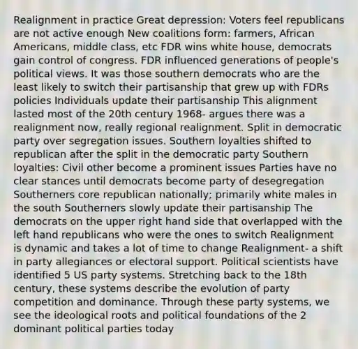 Realignment in practice Great depression: Voters feel republicans are not active enough New coalitions form: farmers, African Americans, middle class, etc FDR wins white house, democrats gain control of congress. FDR influenced generations of people's political views. It was those southern democrats who are the least likely to switch their partisanship that grew up with FDRs policies Individuals update their partisanship This alignment lasted most of the 20th century 1968- argues there was a realignment now, really regional realignment. Split in democratic party over segregation issues. Southern loyalties shifted to republican after the split in the democratic party Southern loyalties: Civil other become a prominent issues Parties have no clear stances until democrats become party of desegregation Southerners core republican nationally; primarily white males in the south Southerners slowly update their partisanship The democrats on the upper right hand side that overlapped with the left hand republicans who were the ones to switch Realignment is dynamic and takes a lot of time to change Realignment- a shift in party allegiances or electoral support. Political scientists have identified 5 US party systems. Stretching back to the 18th century, these systems describe the evolution of party competition and dominance. Through these party systems, we see the ideological roots and political foundations of the 2 dominant political parties today