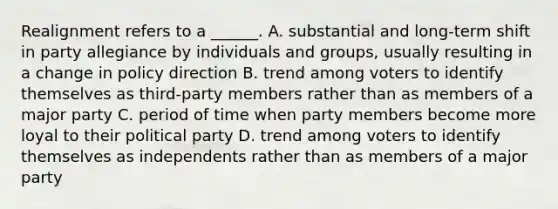 Realignment refers to a ______. A. substantial and long-term shift in party allegiance by individuals and groups, usually resulting in a change in policy direction B. trend among voters to identify themselves as third-party members rather than as members of a major party C. period of time when party members become more loyal to their political party D. trend among voters to identify themselves as independents rather than as members of a major party