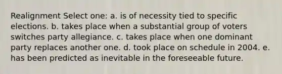 Realignment Select one: a. is of necessity tied to specific elections. b. takes place when a substantial group of voters switches party allegiance. c. takes place when one dominant party replaces another one. d. took place on schedule in 2004. e. has been predicted as inevitable in the foreseeable future.