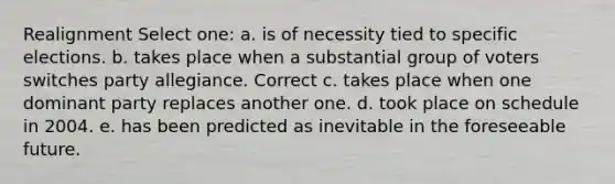 Realignment Select one: a. is of necessity tied to specific elections. b. takes place when a substantial group of voters switches party allegiance. Correct c. takes place when one dominant party replaces another one. d. took place on schedule in 2004. e. has been predicted as inevitable in the foreseeable future.