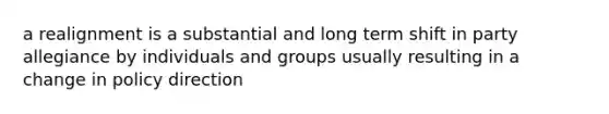 a realignment is a substantial and long term shift in party allegiance by individuals and groups usually resulting in a change in policy direction