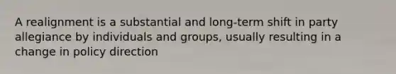 A realignment is a substantial and long-term shift in party allegiance by individuals and groups, usually resulting in a change in policy direction