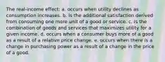 The real-income effect: a. occurs when utility declines as consumption increases. b. is the additional satisfaction derived from consuming one more unit of a good or service. c. is the combination of goods and services that maximizes utility for a given income. d. occurs when a consumer buys more of a good as a result of a relative price change. e. occurs when there is a change in purchasing power as a result of a change in the price of a good.