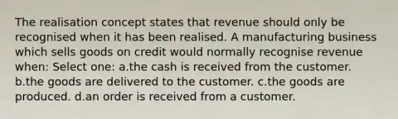 The realisation concept states that revenue should only be recognised when it has been realised. A manufacturing business which sells goods on credit would normally recognise revenue when: Select one: a.the cash is received from the customer. b.the goods are delivered to the customer. c.the goods are produced. d.an order is received from a customer.