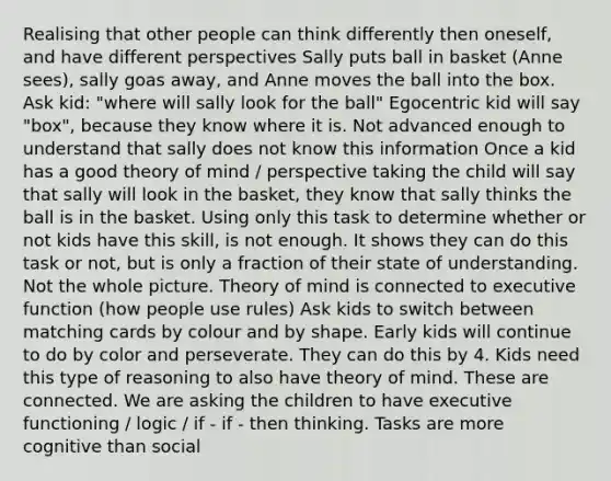 Realising that other people can think differently then oneself, and have different perspectives Sally puts ball in basket (Anne sees), sally goas away, and Anne moves the ball into the box. Ask kid: "where will sally look for the ball" Egocentric kid will say "box", because they know where it is. Not advanced enough to understand that sally does not know this information Once a kid has a good theory of mind / perspective taking the child will say that sally will look in the basket, they know that sally thinks the ball is in the basket. Using only this task to determine whether or not kids have this skill, is not enough. It shows they can do this task or not, but is only a fraction of their state of understanding. Not the whole picture. Theory of mind is connected to executive function (how people use rules) Ask kids to switch between matching cards by colour and by shape. Early kids will continue to do by color and perseverate. They can do this by 4. Kids need this type of reasoning to also have theory of mind. These are connected. We are asking the children to have executive functioning / logic / if - if - then thinking. Tasks are more cognitive than social