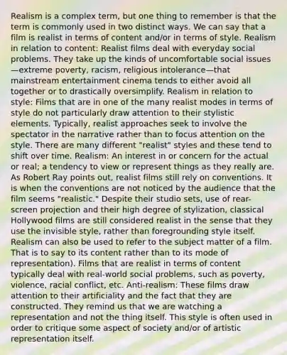 Realism is a complex term, but one thing to remember is that the term is commonly used in two distinct ways. We can say that a film is realist in terms of content and/or in terms of style. Realism in relation to content: Realist films deal with everyday social problems. They take up the kinds of uncomfortable social issues—extreme poverty, racism, religious intolerance—that mainstream entertainment cinema tends to either avoid all together or to drastically oversimplify. Realism in relation to style: Films that are in one of the many realist modes in terms of style do not particularly draw attention to their stylistic elements. Typically, realist approaches seek to involve the spectator in the narrative rather than to focus attention on the style. There are many different "realist" styles and these tend to shift over time. Realism: An interest in or concern for the actual or real; a tendency to view or represent things as they really are. As Robert Ray points out, realist films still rely on conventions. It is when the conventions are not noticed by the audience that the film seems "realistic." Despite their studio sets, use of rear-screen projection and their high degree of stylization, classical Hollywood films are still considered realist in the sense that they use the invisible style, rather than foregrounding style itself. Realism can also be used to refer to the subject matter of a film. That is to say to its content rather than to its mode of representation). Films that are realist in terms of content typically deal with real-world social problems, such as poverty, violence, racial conflict, etc. Anti-realism: These films draw attention to their artificiality and the fact that they are constructed. They remind us that we are watching a representation and not the thing itself. This style is often used in order to critique some aspect of society and/or of artistic representation itself.