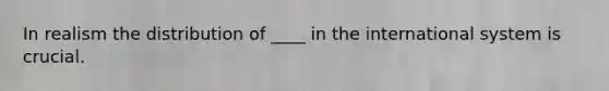 In realism the distribution of ____ in the international system is crucial.