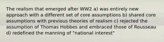 The realism that emerged after WW2 a) was entirely new approach with a different set of core assumptions b) shared core assumptions with previous theories of realism c) rejected the assumption of Thomas Hobbes and embraced those of Rousseau d) redefined the manning of "national interest"