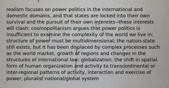 realism focuses on power politics in the international and domestic domains, and that states are locked into their own survival and the pursuit of their own interests--these interests will clash; cosmopolitanism argues that power politics is insufficient to examine the complexity of the world we live in; structure of power must be multidimensional; the nation-state still exists, but it has been displaced by complex processes such as the world market, growth of regions and changes in the structures of international law; globalization: the shift in spatial form of human organization and activity to transcontinental or inter-regional patterns of activity, interaction and exercise of power; pluralist national/global system